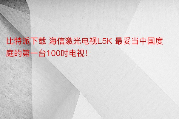 比特派下载 海信激光电视L5K 最妥当中国度庭的第一台100吋电视！