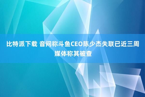 比特派下载 音问称斗鱼CEO陈少杰失联已近三周 媒体称其被查