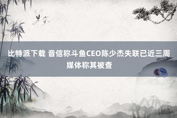 比特派下载 音信称斗鱼CEO陈少杰失联已近三周 媒体称其被查