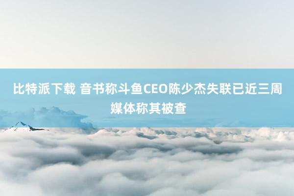 比特派下载 音书称斗鱼CEO陈少杰失联已近三周 媒体称其被查