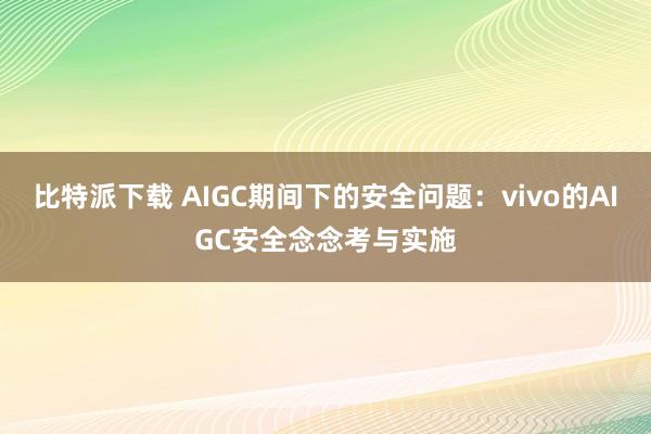 比特派下载 AIGC期间下的安全问题：vivo的AIGC安全念念考与实施