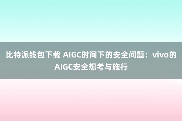 比特派钱包下载 AIGC时间下的安全问题：vivo的AIGC安全想考与施行