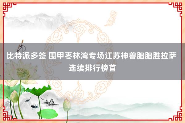 比特派多签 围甲枣林湾专场江苏神兽朏朏胜拉萨 连续排行榜首