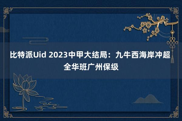 比特派Uid 2023中甲大结局：九牛西海岸冲超 全华班广州保级