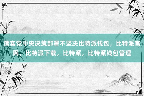 落实党中央决策部署不坚决比特派钱包，比特派官网，比特派下载，比特派，比特派钱包管理