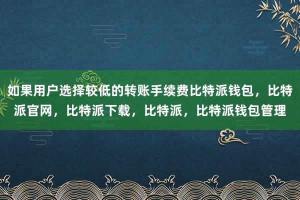 如果用户选择较低的转账手续费比特派钱包，比特派官网，比特派下载，比特派，比特派钱包管理