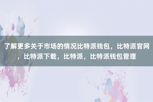 了解更多关于市场的情况比特派钱包，比特派官网，比特派下载，比特派，比特派钱包管理