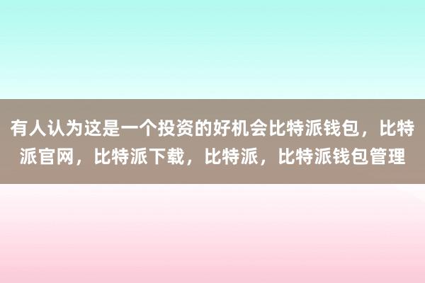 有人认为这是一个投资的好机会比特派钱包，比特派官网，比特派下载，比特派，比特派钱包管理