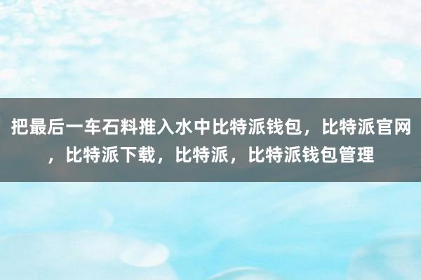 把最后一车石料推入水中比特派钱包，比特派官网，比特派下载，比特派，比特派钱包管理