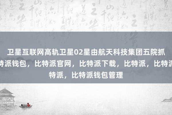 卫星互联网高轨卫星02星由航天科技集团五院抓总研制比特派钱包，比特派官网，比特派下载，比特派，比特派钱包管理