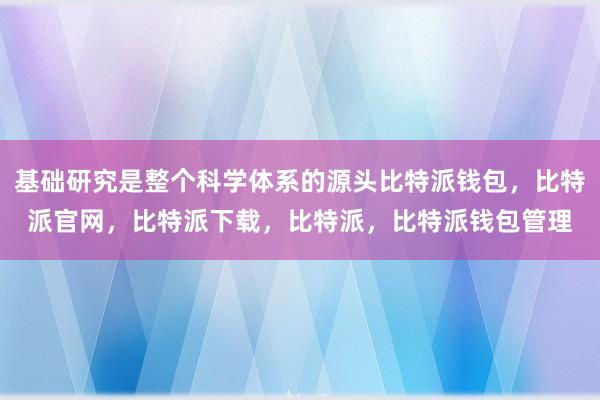 基础研究是整个科学体系的源头比特派钱包，比特派官网，比特派下载，比特派，比特派钱包管理