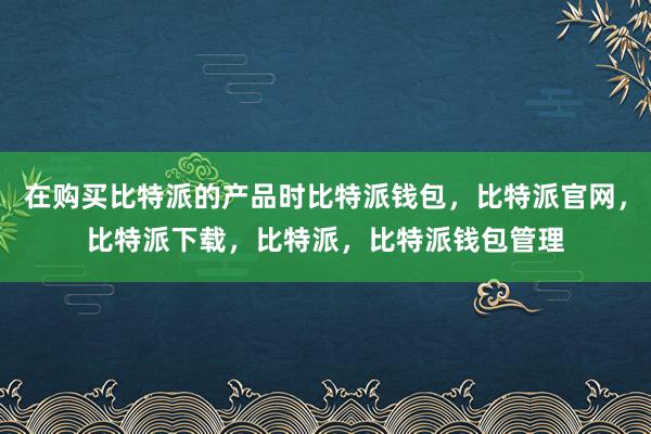 在购买比特派的产品时比特派钱包，比特派官网，比特派下载，比特派，比特派钱包管理