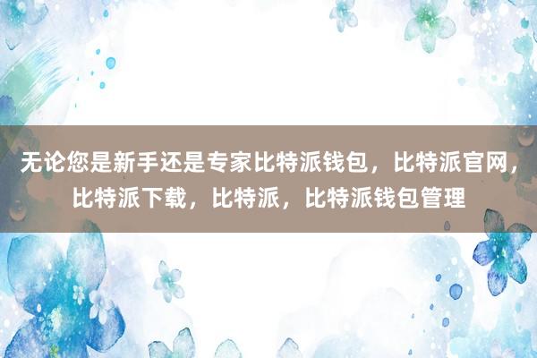 无论您是新手还是专家比特派钱包，比特派官网，比特派下载，比特派，比特派钱包管理