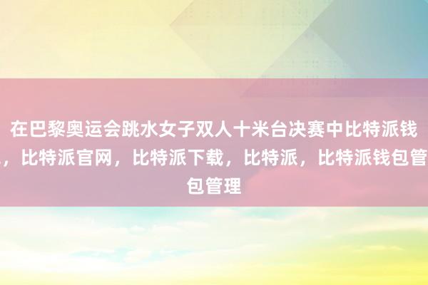 在巴黎奥运会跳水女子双人十米台决赛中比特派钱包，比特派官网，比特派下载，比特派，比特派钱包管理