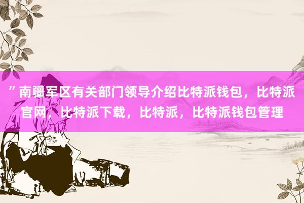 ”南疆军区有关部门领导介绍比特派钱包，比特派官网，比特派下载，比特派，比特派钱包管理