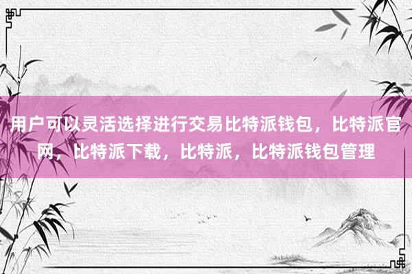 用户可以灵活选择进行交易比特派钱包，比特派官网，比特派下载，比特派，比特派钱包管理