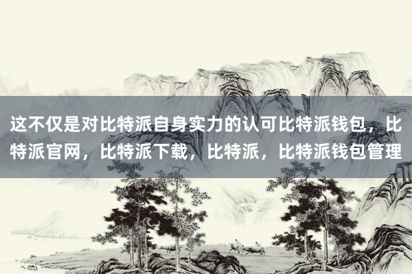 这不仅是对比特派自身实力的认可比特派钱包，比特派官网，比特派下载，比特派，比特派钱包管理