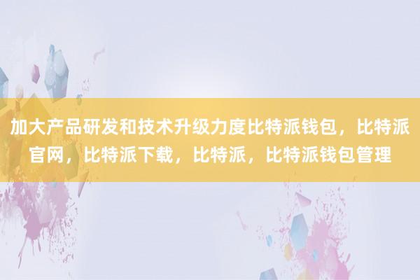 加大产品研发和技术升级力度比特派钱包，比特派官网，比特派下载，比特派，比特派钱包管理