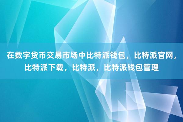 在数字货币交易市场中比特派钱包，比特派官网，比特派下载，比特派，比特派钱包管理