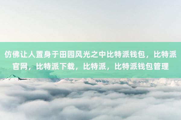 仿佛让人置身于田园风光之中比特派钱包，比特派官网，比特派下载，比特派，比特派钱包管理