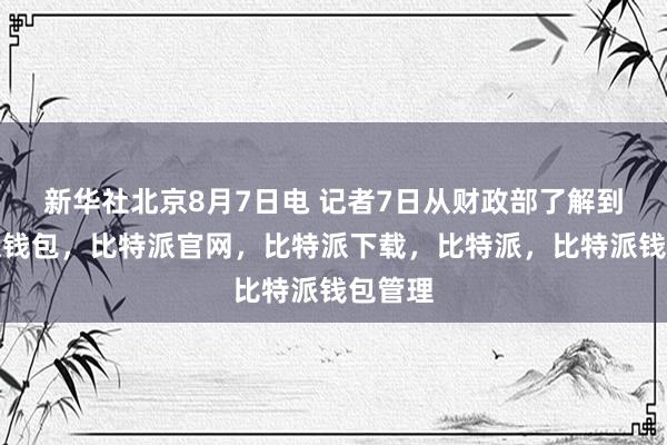 新华社北京8月7日电 记者7日从财政部了解到比特派钱包，比特派官网，比特派下载，比特派，比特派钱包管理