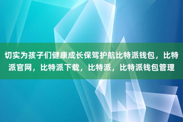 切实为孩子们健康成长保驾护航比特派钱包，比特派官网，比特派下载，比特派，比特派钱包管理