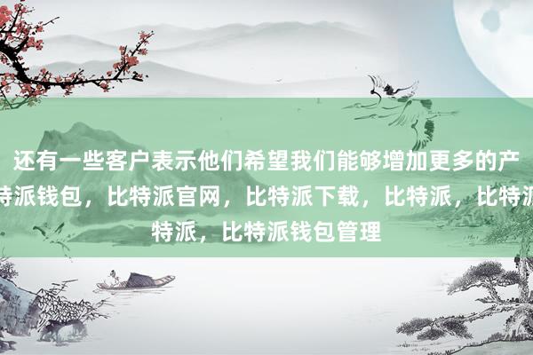 还有一些客户表示他们希望我们能够增加更多的产品种类比特派钱包，比特派官网，比特派下载，比特派，比特派钱包管理