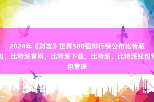 2024年《财富》世界500强排行榜公布比特派钱包，比特派官网，比特派下载，比特派，比特派钱包管理