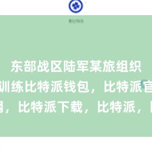 东部战区陆军某旅组织后装保障训练比特派钱包，比特派官网，比特派下载，比特派，比特派钱包管理