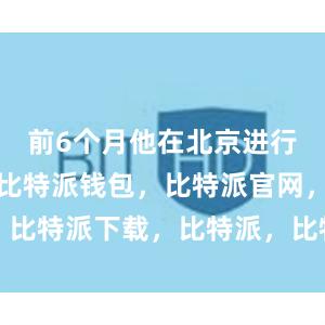 前6个月他在北京进行理论学习比特派钱包，比特派官网，比特派下载，比特派，比特派钱包管理